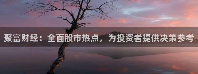 sunbet申搏5注册：聚富财经：全面股市热点，为投资者提供决策参考